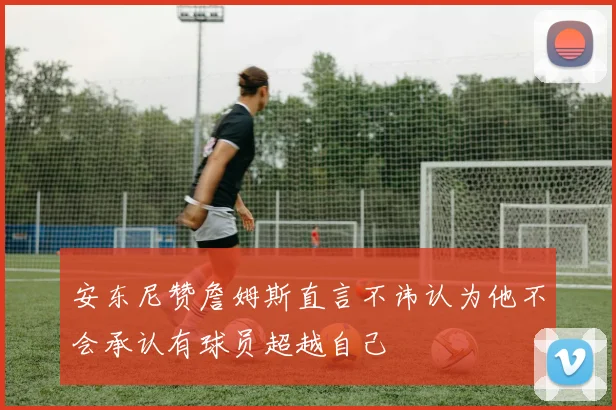 安东尼赞詹姆斯直言不讳认为他不会承认有球员超越自己