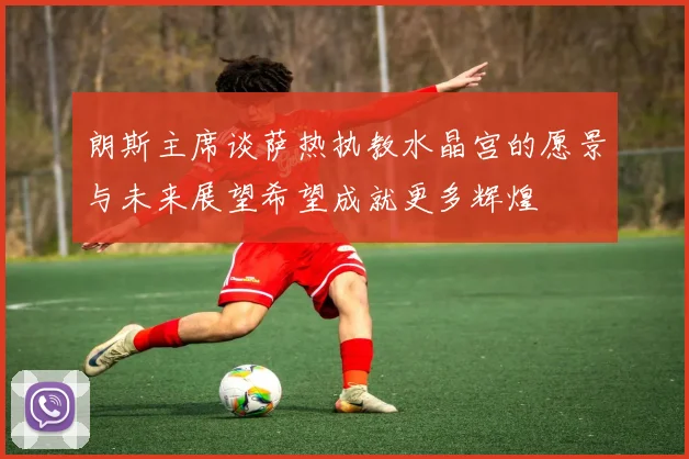朗斯主席谈萨热执教水晶宫的愿景与未来展望希望成就更多辉煌