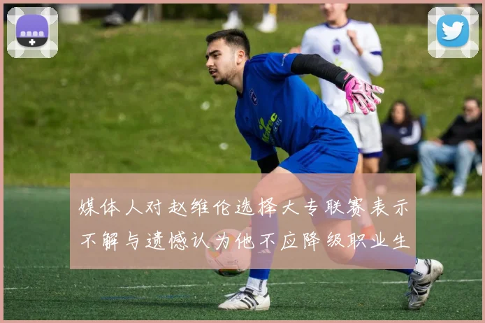媒体人对赵维伦选择大专联赛表示不解与遗憾认为他不应降级职业生涯