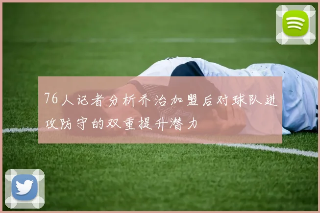 76人记者分析乔治加盟后对球队进攻防守的双重提升潜力
