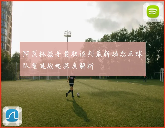 阿莫林接手曼联谈判最新动态及球队重建战略深度解析