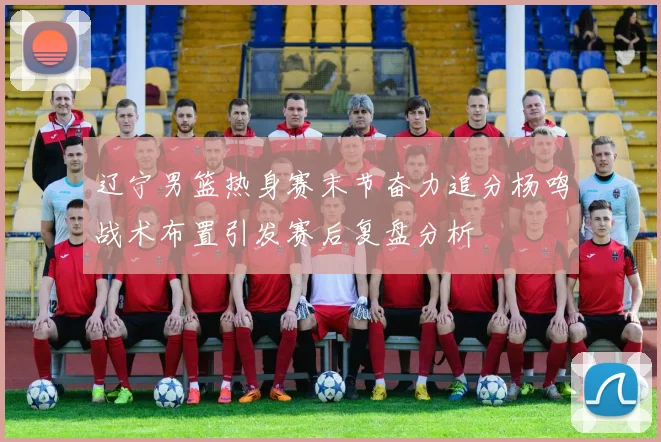 辽宁男篮热身赛末节奋力追分杨鸣战术布置引发赛后复盘分析